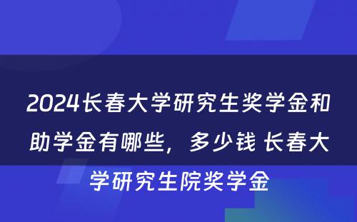 2024长春大学研究生奖学金和助学金有哪些，多少钱 长春大学研究生院奖学金