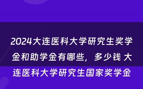 2024大连医科大学研究生奖学金和助学金有哪些，多少钱 大连医科大学研究生国家奖学金
