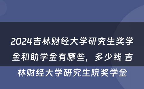 2024吉林财经大学研究生奖学金和助学金有哪些，多少钱 吉林财经大学研究生院奖学金