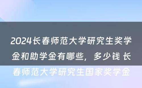 2024长春师范大学研究生奖学金和助学金有哪些，多少钱 长春师范大学研究生国家奖学金