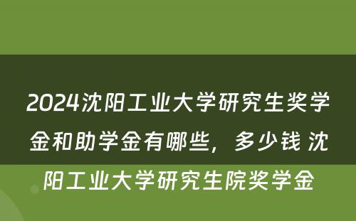 2024沈阳工业大学研究生奖学金和助学金有哪些，多少钱 沈阳工业大学研究生院奖学金
