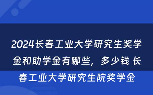 2024长春工业大学研究生奖学金和助学金有哪些，多少钱 长春工业大学研究生院奖学金