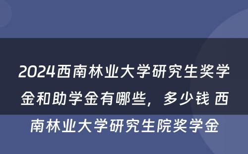 2024西南林业大学研究生奖学金和助学金有哪些，多少钱 西南林业大学研究生院奖学金