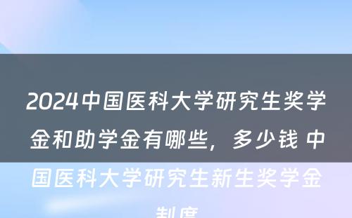 2024中国医科大学研究生奖学金和助学金有哪些，多少钱 中国医科大学研究生新生奖学金制度