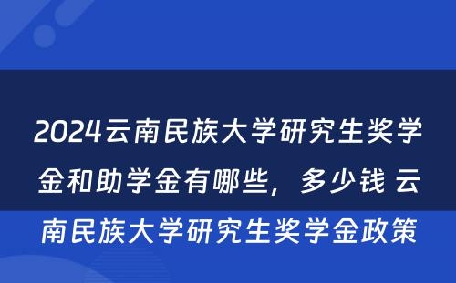 2024云南民族大学研究生奖学金和助学金有哪些，多少钱 云南民族大学研究生奖学金政策