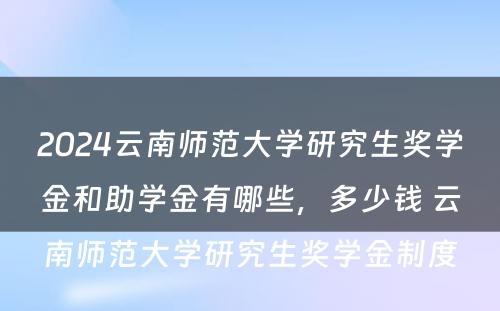 2024云南师范大学研究生奖学金和助学金有哪些，多少钱 云南师范大学研究生奖学金制度