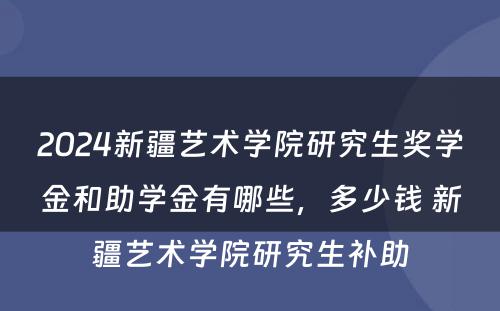 2024新疆艺术学院研究生奖学金和助学金有哪些，多少钱 新疆艺术学院研究生补助