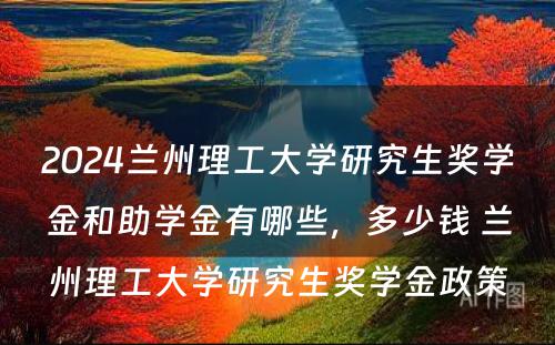 2024兰州理工大学研究生奖学金和助学金有哪些，多少钱 兰州理工大学研究生奖学金政策