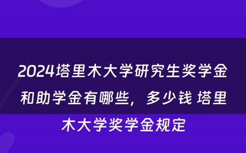 2024塔里木大学研究生奖学金和助学金有哪些，多少钱 塔里木大学奖学金规定