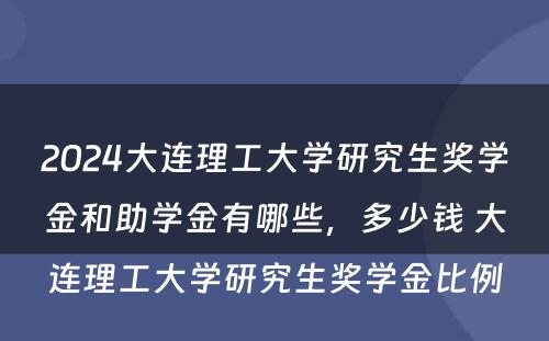 2024大连理工大学研究生奖学金和助学金有哪些，多少钱 大连理工大学研究生奖学金比例