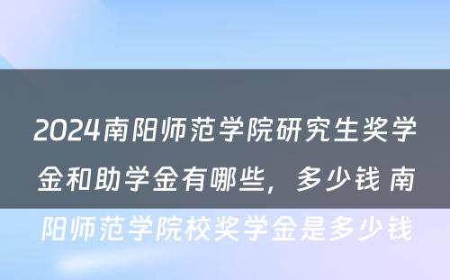 2024南阳师范学院研究生奖学金和助学金有哪些，多少钱 南阳师范学院校奖学金是多少钱