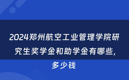 2024郑州航空工业管理学院研究生奖学金和助学金有哪些，多少钱 