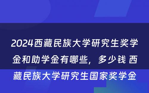 2024西藏民族大学研究生奖学金和助学金有哪些，多少钱 西藏民族大学研究生国家奖学金