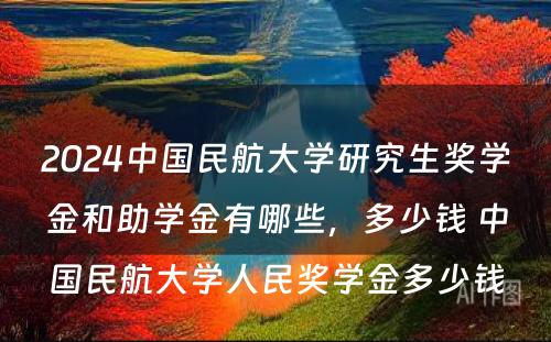 2024中国民航大学研究生奖学金和助学金有哪些，多少钱 中国民航大学人民奖学金多少钱