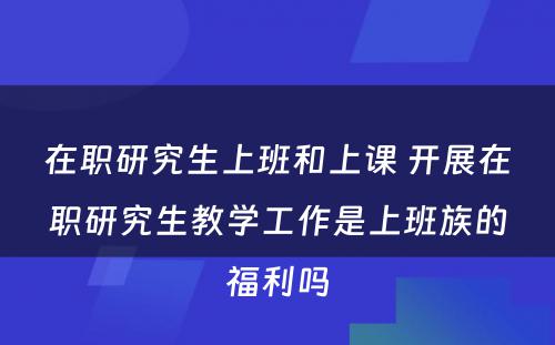 在职研究生上班和上课 开展在职研究生教学工作是上班族的福利吗