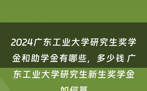 2024广东工业大学研究生奖学金和助学金有哪些，多少钱 广东工业大学研究生新生奖学金如何算