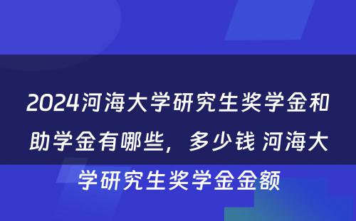 2024河海大学研究生奖学金和助学金有哪些，多少钱 河海大学研究生奖学金金额