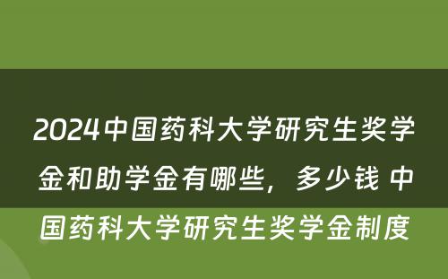 2024中国药科大学研究生奖学金和助学金有哪些，多少钱 中国药科大学研究生奖学金制度