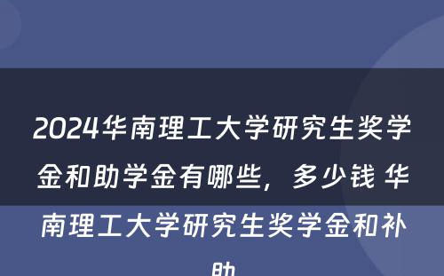 2024华南理工大学研究生奖学金和助学金有哪些，多少钱 华南理工大学研究生奖学金和补助