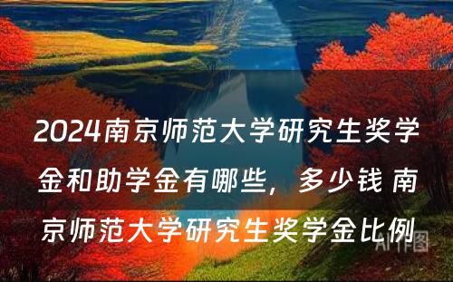 2024南京师范大学研究生奖学金和助学金有哪些，多少钱 南京师范大学研究生奖学金比例