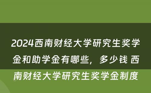 2024西南财经大学研究生奖学金和助学金有哪些，多少钱 西南财经大学研究生奖学金制度