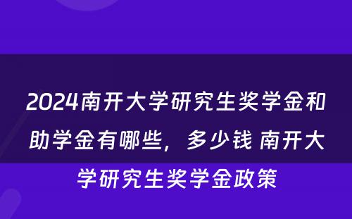 2024南开大学研究生奖学金和助学金有哪些，多少钱 南开大学研究生奖学金政策