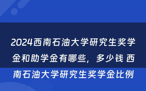 2024西南石油大学研究生奖学金和助学金有哪些，多少钱 西南石油大学研究生奖学金比例