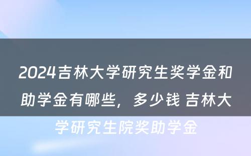 2024吉林大学研究生奖学金和助学金有哪些，多少钱 吉林大学研究生院奖助学金