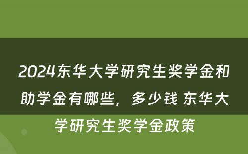 2024东华大学研究生奖学金和助学金有哪些，多少钱 东华大学研究生奖学金政策