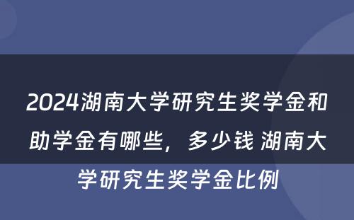 2024湖南大学研究生奖学金和助学金有哪些，多少钱 湖南大学研究生奖学金比例