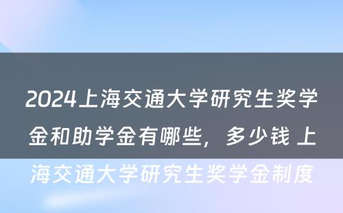 2024上海交通大学研究生奖学金和助学金有哪些，多少钱 上海交通大学研究生奖学金制度