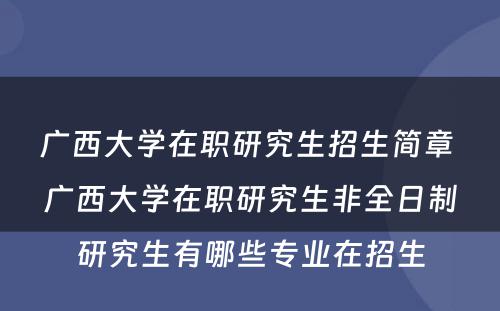 广西大学在职研究生招生简章 广西大学在职研究生非全日制研究生有哪些专业在招生