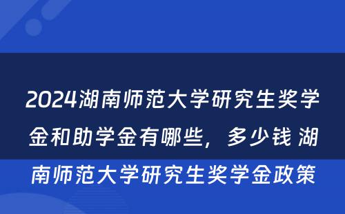 2024湖南师范大学研究生奖学金和助学金有哪些，多少钱 湖南师范大学研究生奖学金政策