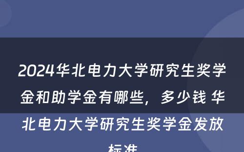 2024华北电力大学研究生奖学金和助学金有哪些，多少钱 华北电力大学研究生奖学金发放标准