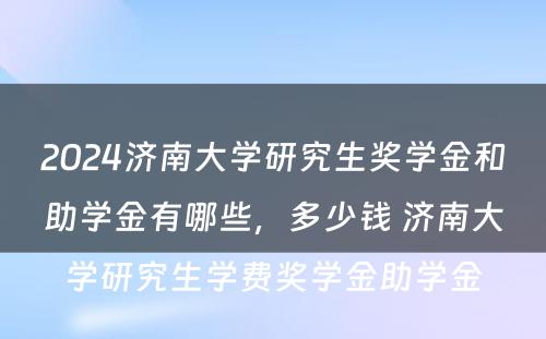 2024济南大学研究生奖学金和助学金有哪些，多少钱 济南大学研究生学费奖学金助学金