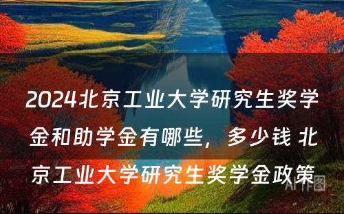 2024北京工业大学研究生奖学金和助学金有哪些，多少钱 北京工业大学研究生奖学金政策