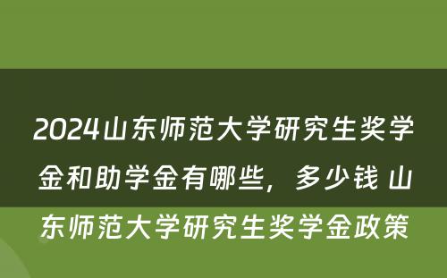 2024山东师范大学研究生奖学金和助学金有哪些，多少钱 山东师范大学研究生奖学金政策