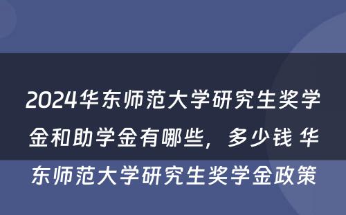 2024华东师范大学研究生奖学金和助学金有哪些，多少钱 华东师范大学研究生奖学金政策