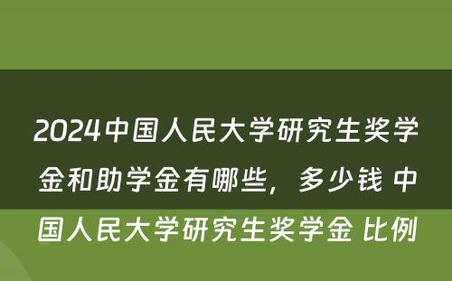 2024中国人民大学研究生奖学金和助学金有哪些，多少钱 中国人民大学研究生奖学金 比例