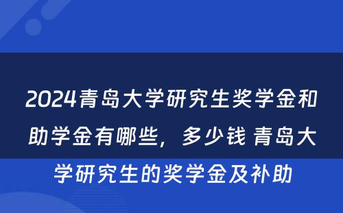 2024青岛大学研究生奖学金和助学金有哪些，多少钱 青岛大学研究生的奖学金及补助