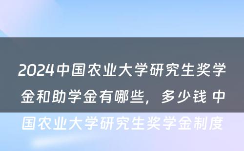 2024中国农业大学研究生奖学金和助学金有哪些，多少钱 中国农业大学研究生奖学金制度