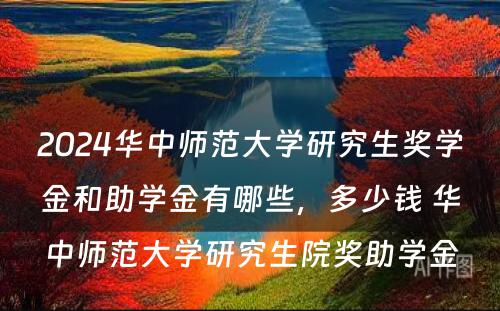 2024华中师范大学研究生奖学金和助学金有哪些，多少钱 华中师范大学研究生院奖助学金