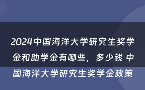 2024中国海洋大学研究生奖学金和助学金有哪些，多少钱 中国海洋大学研究生奖学金政策