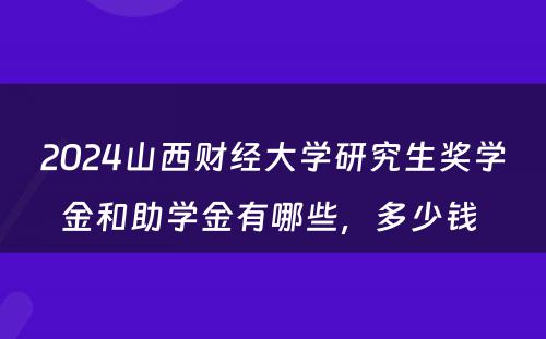 2024山西财经大学研究生奖学金和助学金有哪些，多少钱 