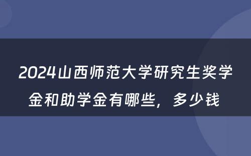 2024山西师范大学研究生奖学金和助学金有哪些，多少钱 