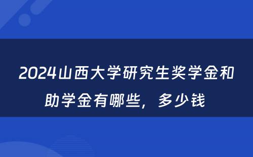 2024山西大学研究生奖学金和助学金有哪些，多少钱 