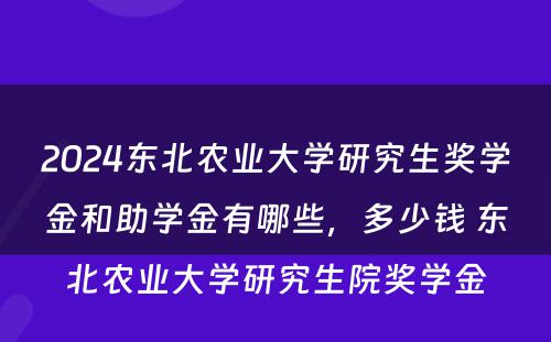 2024东北农业大学研究生奖学金和助学金有哪些，多少钱 东北农业大学研究生院奖学金