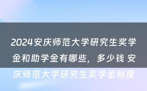 2024安庆师范大学研究生奖学金和助学金有哪些，多少钱 安庆师范大学研究生奖学金制度