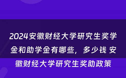 2024安徽财经大学研究生奖学金和助学金有哪些，多少钱 安徽财经大学研究生奖助政策