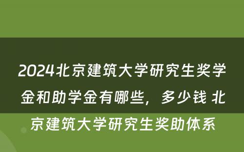 2024北京建筑大学研究生奖学金和助学金有哪些，多少钱 北京建筑大学研究生奖助体系